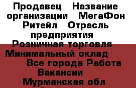 Продавец › Название организации ­ МегаФон Ритейл › Отрасль предприятия ­ Розничная торговля › Минимальный оклад ­ 25 000 - Все города Работа » Вакансии   . Мурманская обл.,Апатиты г.